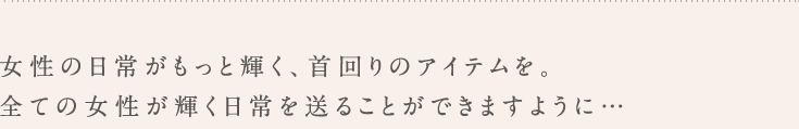 女性の日常がもっと輝く、首回りのアイテムを。全ての女性が輝く日常を送ることができますように・・・。