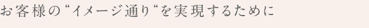 お客様のイメージ通りを実現するために。